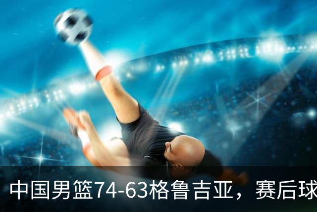 中国男篮74-63格鲁吉亚，赛后球员表现打分：3人满分3人优秀2人及格